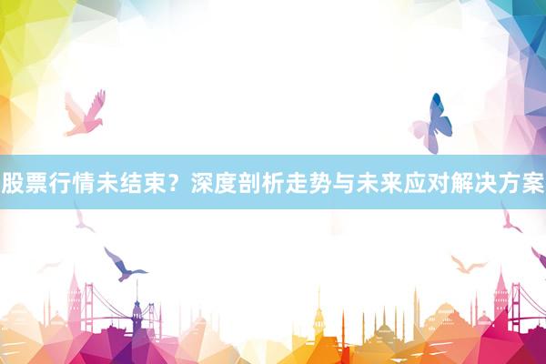 股票行情未结束？深度剖析走势与未来应对解决方案
