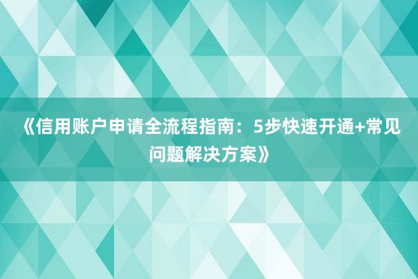 《信用账户申请全流程指南：5步快速开通+常见问题解决方案》