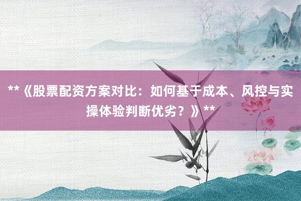 **《股票配资方案对比：如何基于成本、风控与实操体验判断优劣？》**