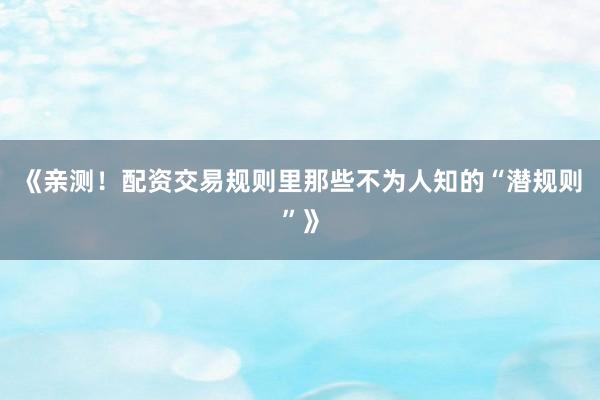 《亲测！配资交易规则里那些不为人知的“潜规则”》