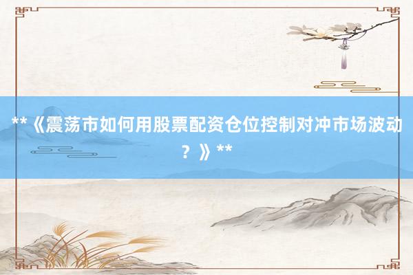**《震荡市如何用股票配资仓位控制对冲市场波动？》**