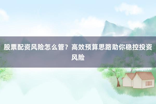 股票配资风险怎么管？高效预算思路助你稳控投资风险