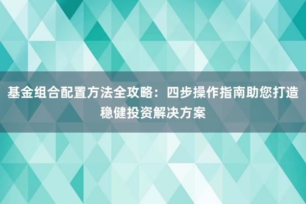 基金组合配置方法全攻略：四步操作指南助您打造稳健投资解决方案