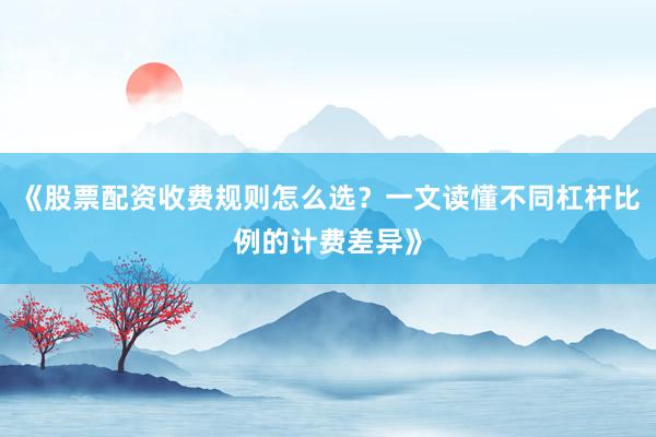 《股票配资收费规则怎么选？一文读懂不同杠杆比例的计费差异》