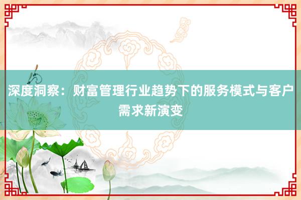 深度洞察：财富管理行业趋势下的服务模式与客户需求新演变
