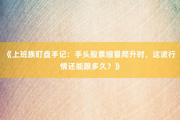 《上班族盯盘手记：手头股票缩量爬升时，这波行情还能跟多久？》
