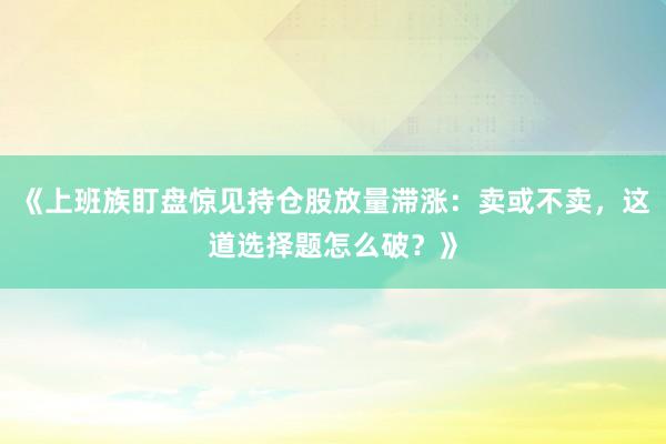《上班族盯盘惊见持仓股放量滞涨：卖或不卖，这道选择题怎么破？》