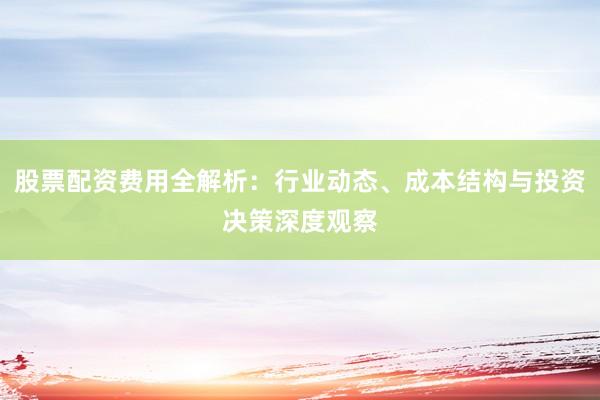 股票配资费用全解析：行业动态、成本结构与投资决策深度观察