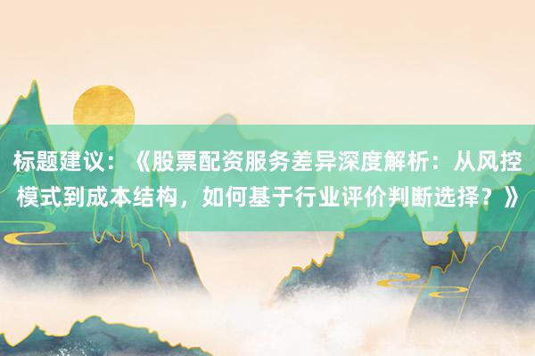 标题建议：《股票配资服务差异深度解析：从风控模式到成本结构，如何基于行业评价判断选择？》