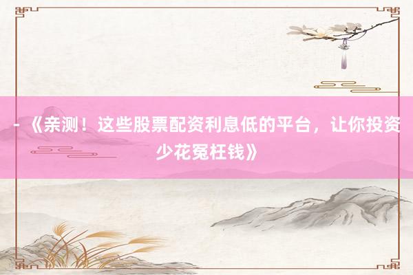 - 《亲测！这些股票配资利息低的平台，让你投资少花冤枉钱》