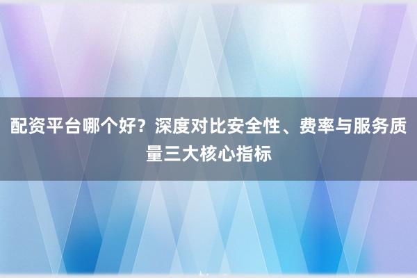 配资平台哪个好？深度对比安全性、费率与服务质量三大核心指标