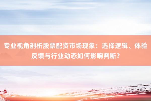 专业视角剖析股票配资市场现象：选择逻辑、体验反馈与行业动态如何影响判断？