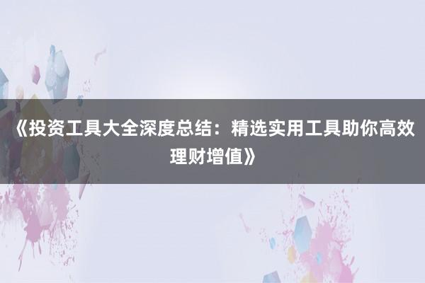 《投资工具大全深度总结：精选实用工具助你高效理财增值》