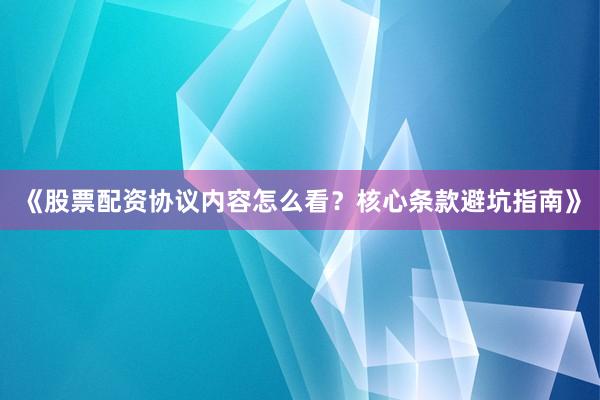 《股票配资协议内容怎么看？核心条款避坑指南》