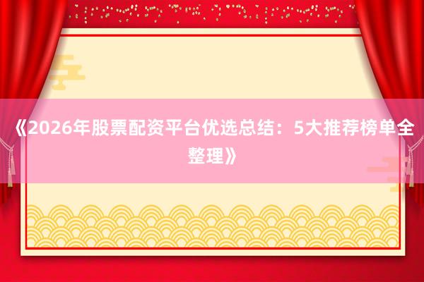 《2026年股票配资平台优选总结：5大推荐榜单全整理》