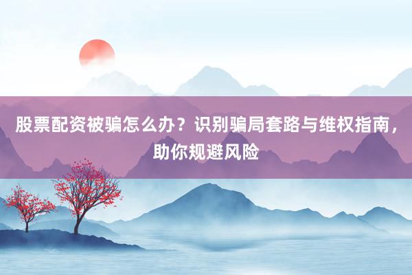 股票配资被骗怎么办?识别骗局套路与维权指南,助你规避风险