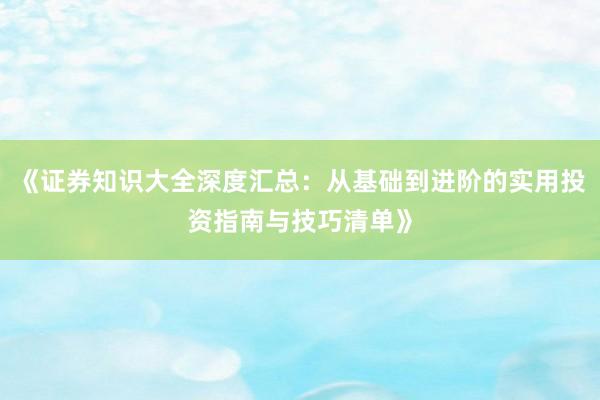 《证券知识大全深度汇总：从基础到进阶的实用投资指南与技巧清单》