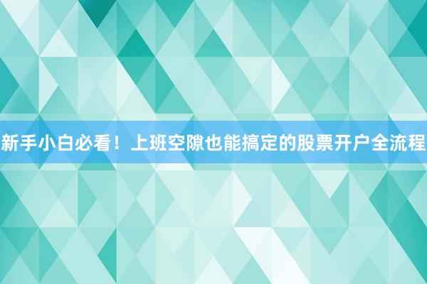 新手小白必看！上班空隙也能搞定的股票开户全流程