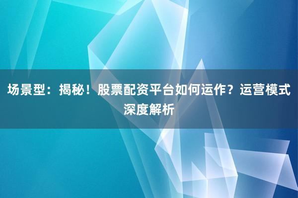 场景型：揭秘！股票配资平台如何运作？运营模式深度解析