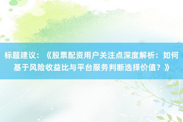 标题建议：《股票配资用户关注点深度解析：如何基于风险收益比与平台服务判断选择价值？》