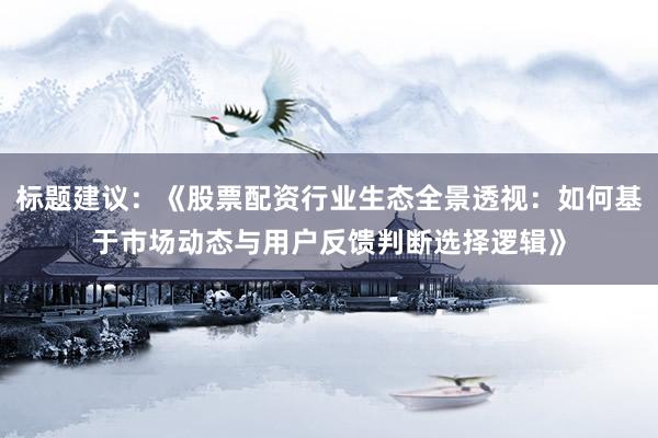 标题建议：《股票配资行业生态全景透视：如何基于市场动态与用户反馈判断选择逻辑》