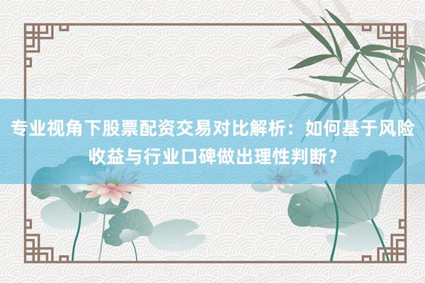 专业视角下股票配资交易对比解析：如何基于风险收益与行业口碑做出理性判断？