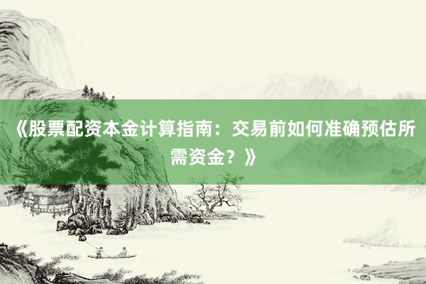 《股票配资本金计算指南：交易前如何准确预估所需资金？》