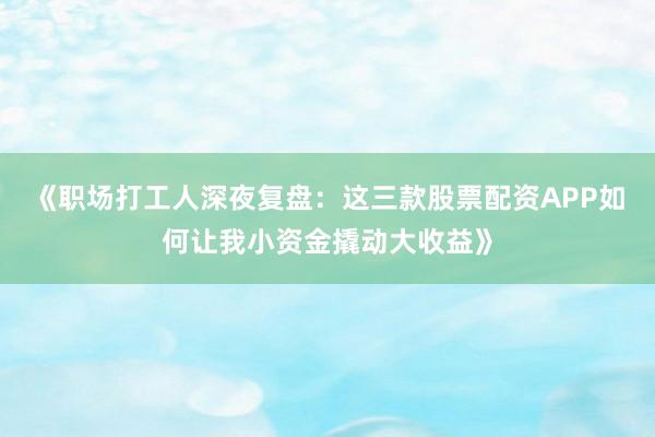 《职场打工人深夜复盘：这三款股票配资APP如何让我小资金撬动大收益》