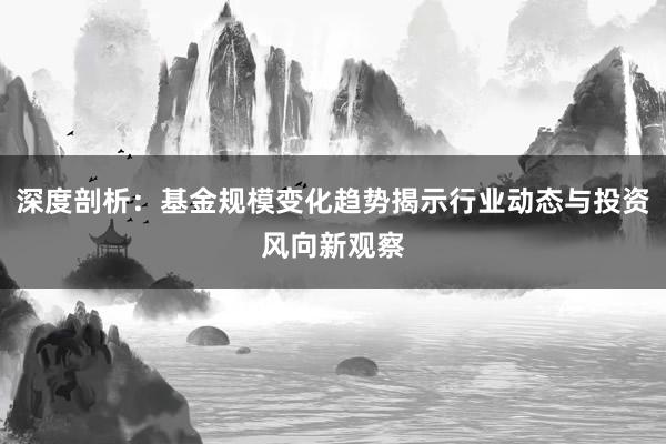 深度剖析：基金规模变化趋势揭示行业动态与投资风向新观察