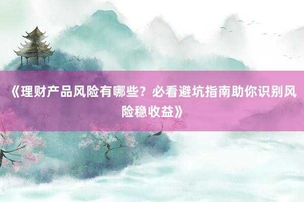 《理财产品风险有哪些?必看避坑指南助你识别风险稳收益》