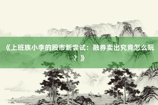 《上班族小李的股市新尝试：融券卖出究竟怎么玩？》