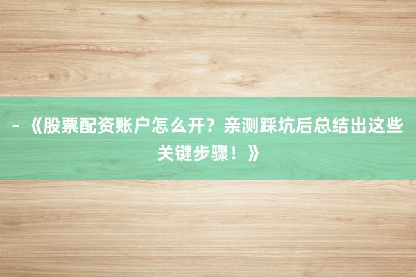 - 《股票配资账户怎么开？亲测踩坑后总结出这些关键步骤！》