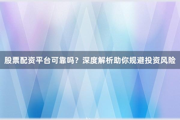 股票配资平台可靠吗？深度解析助你规避投资风险