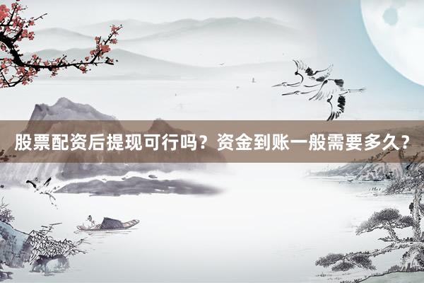 股票配资后提现可行吗？资金到账一般需要多久？