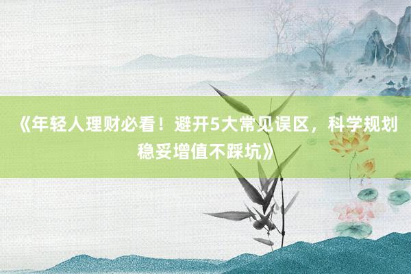 《年轻人理财必看!避开5大常见误区,科学规划稳妥增值不踩坑》