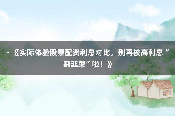 - 《实际体验股票配资利息对比，别再被高利息“割韭菜”啦！》