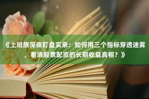 《上班族深夜盯盘实录：如何用三个指标穿透迷雾，看清股票配资的长期收益真相？》